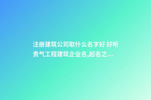 注册建筑公司取什么名字好 好听贵气工程建筑企业名,起名之家-第1张-公司起名-玄机派